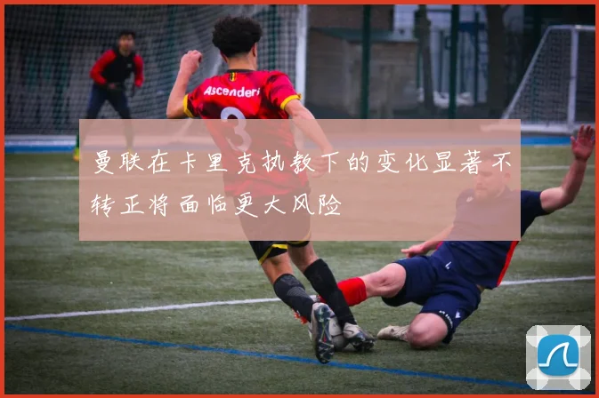 曼联在卡里克执教下的变化显著不转正将面临更大风险
