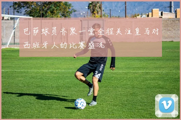 巴萨球员齐聚一堂全程关注皇马对西班牙人的比赛盛况