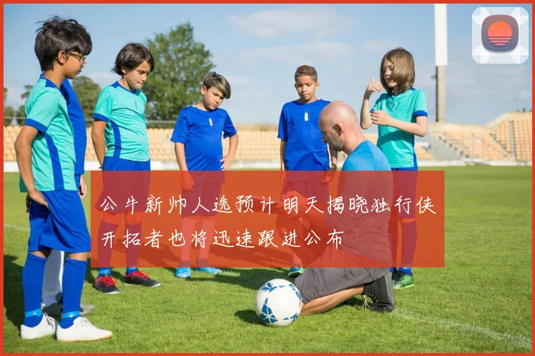 公牛新帅人选预计明天揭晓独行侠开拓者也将迅速跟进公布