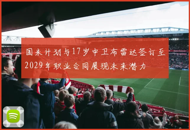 国米计划与17岁中卫布雷达签订至2029年职业合同展现未来潜力