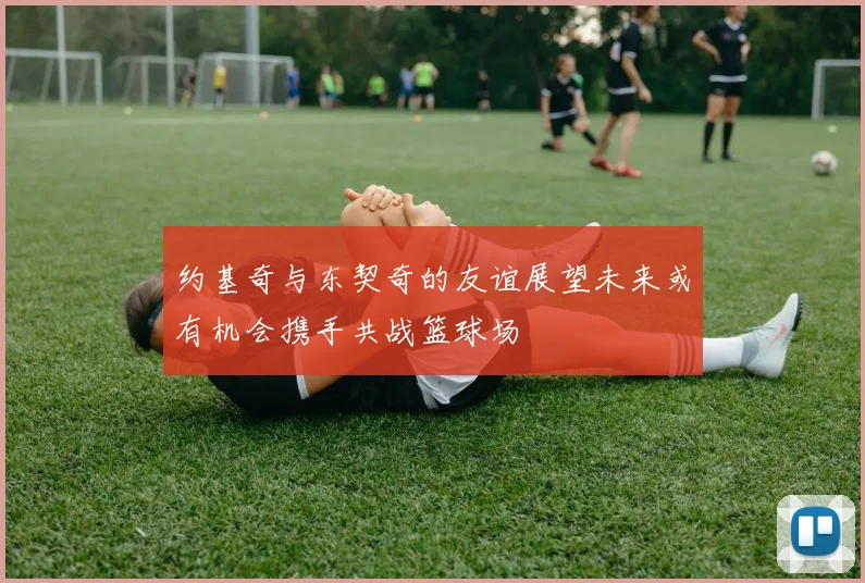 约基奇与东契奇的友谊展望未来或有机会携手共战篮球场