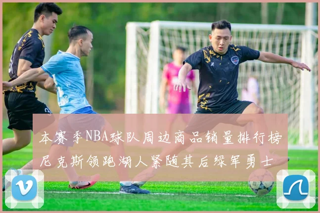 本赛季NBA球队周边商品销量排行榜尼克斯领跑湖人紧随其后绿军勇士紧追不舍