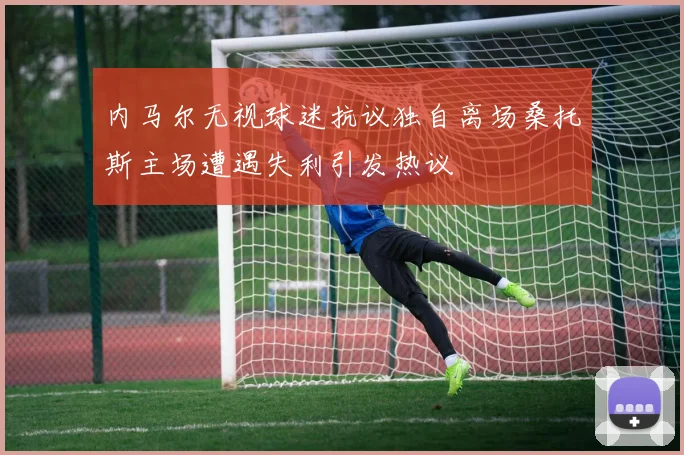 内马尔无视球迷抗议独自离场桑托斯主场遭遇失利引发热议