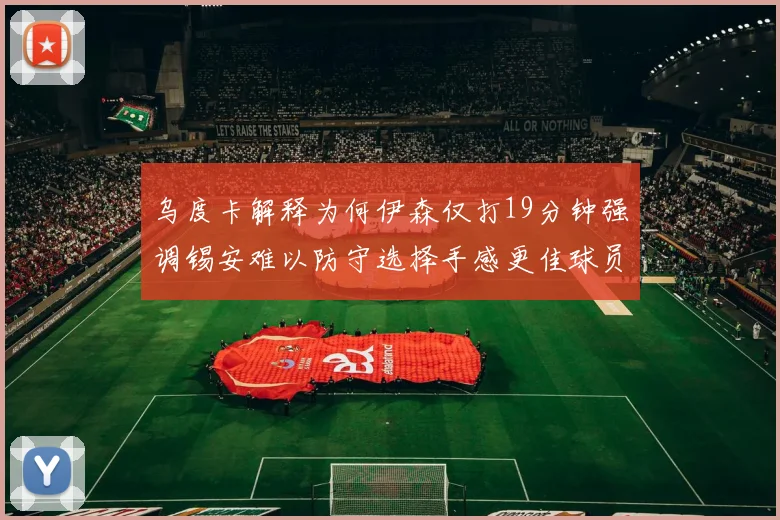 乌度卡解释为何伊森仅打19分钟强调锡安难以防守选择手感更佳球员