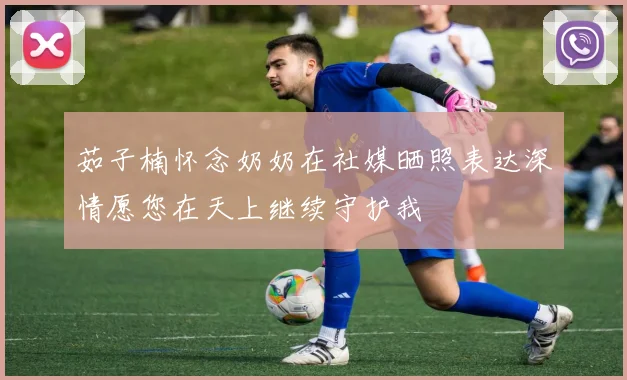 茹子楠怀念奶奶在社媒晒照表达深情愿您在天上继续守护我