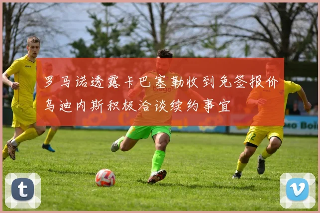 罗马诺透露卡巴塞勒收到免签报价乌迪内斯积极洽谈续约事宜