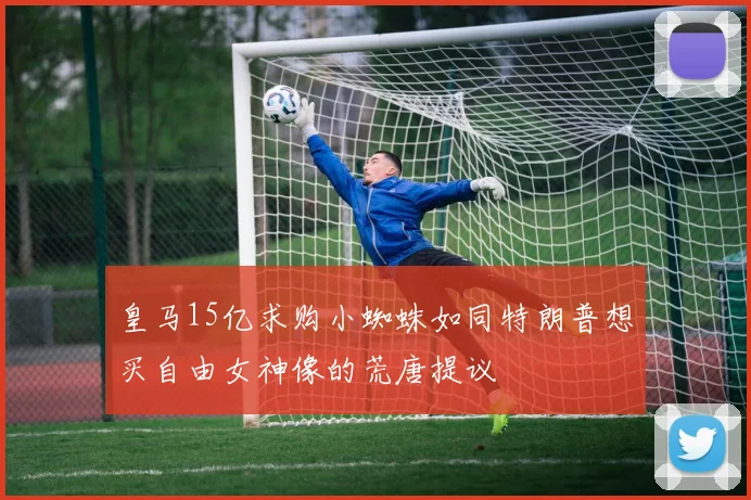 皇马15亿求购小蜘蛛如同特朗普想买自由女神像的荒唐提议