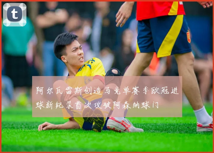 阿尔瓦雷斯创造马竞单赛季欧冠进球新纪录首次攻破阿森纳球门