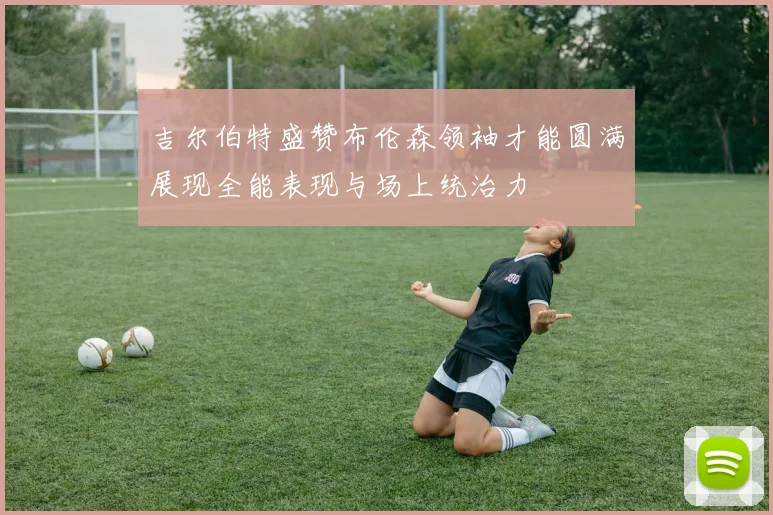 吉尔伯特盛赞布伦森领袖才能圆满展现全能表现与场上统治力
