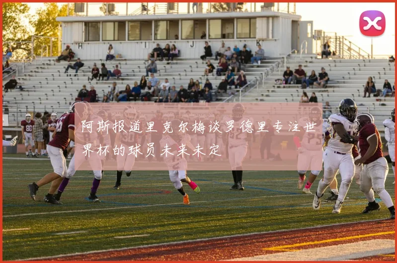 阿斯报道里克尔梅谈罗德里专注世界杯的球员未来未定