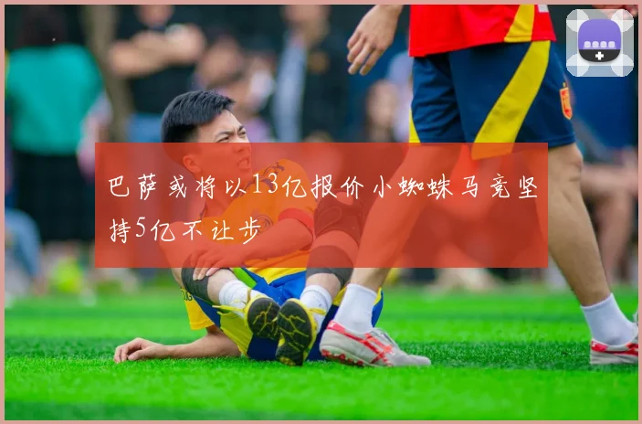 巴萨或将以13亿报价小蜘蛛马竞坚持5亿不让步