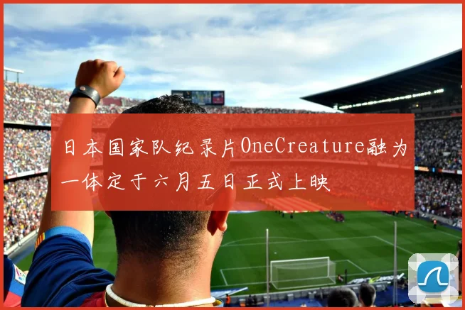 日本国家队纪录片OneCreature融为一体定于六月五日正式上映
