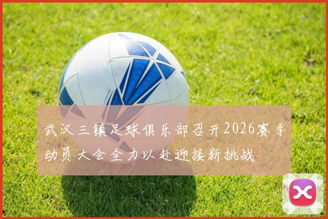 武汉三镇足球俱乐部召开2026赛季动员大会全力以赴迎接新挑战