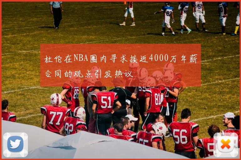 杜伦在NBA圈内寻求接近4000万年薪合同的观点引发热议