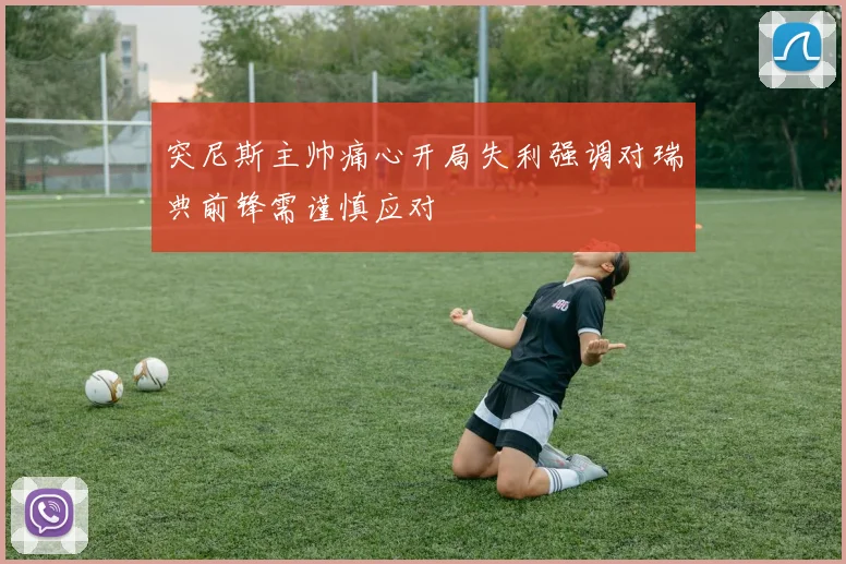 突尼斯主帅痛心开局失利强调对瑞典前锋需谨慎应对