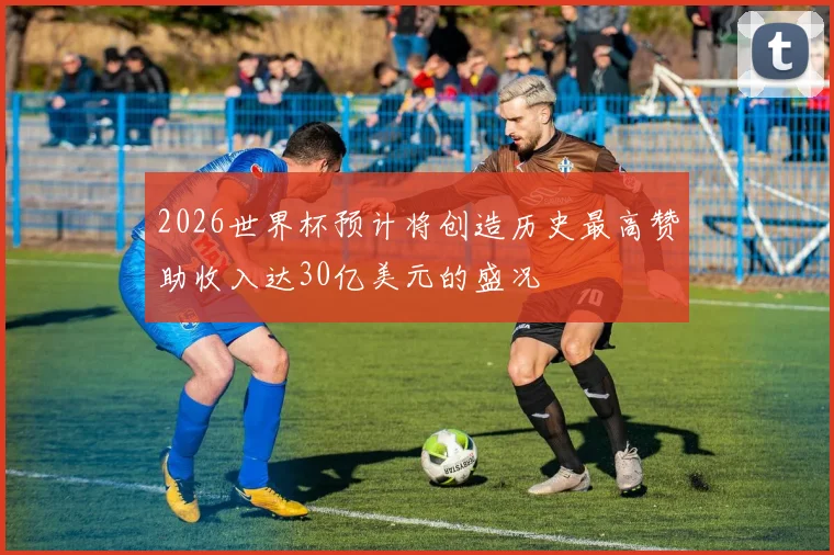 2026世界杯预计将创造历史最高赞助收入达30亿美元的盛况
