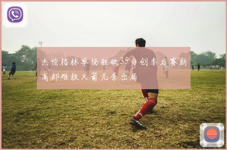 杰伦格林单场狂砍35分创季后赛新高却难救火箭无奈出局