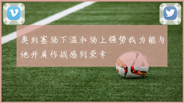 奥利塞场下温和场上强势我为能与他并肩作战感到荣幸
