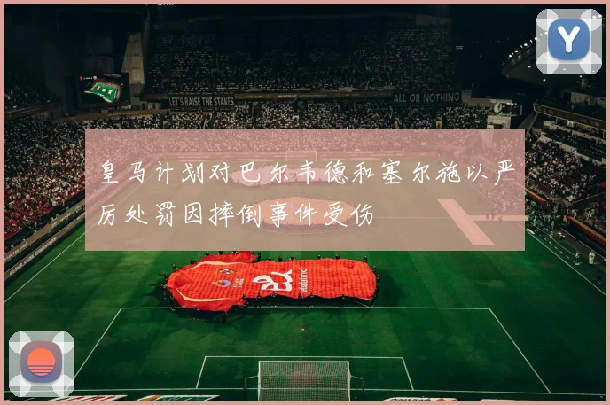 皇马计划对巴尔韦德和塞尔施以严厉处罚因摔倒事件受伤