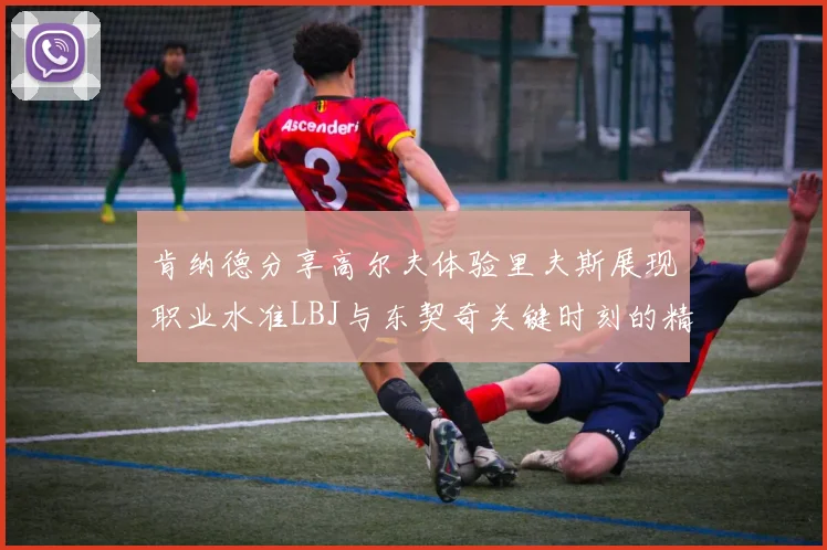 肯纳德分享高尔夫体验里夫斯展现职业水准LBJ与东契奇关键时刻的精彩表现