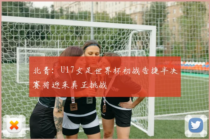 北青：U17女足世界杯初战告捷半决赛将迎来真正挑战