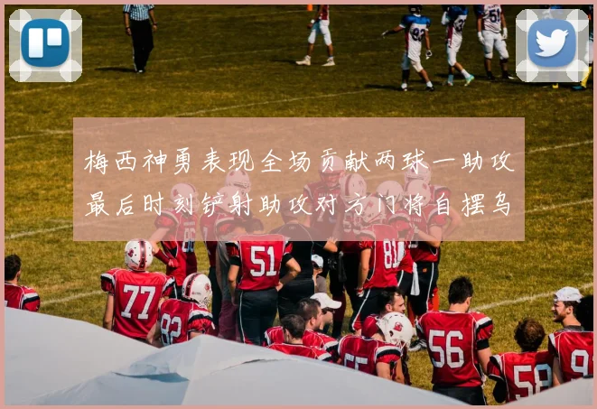 梅西神勇表现全场贡献两球一助攻最后时刻铲射助攻对方门将自摆乌龙