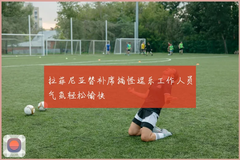 拉菲尼亚替补席搞怪逗乐工作人员气氛轻松愉快