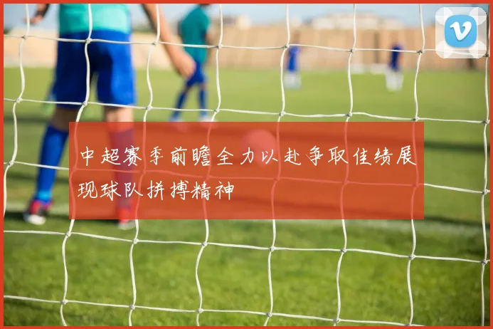 中超赛季前瞻全力以赴争取佳绩展现球队拼搏精神