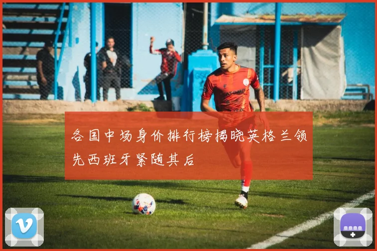 各国中场身价排行榜揭晓英格兰领先西班牙紧随其后