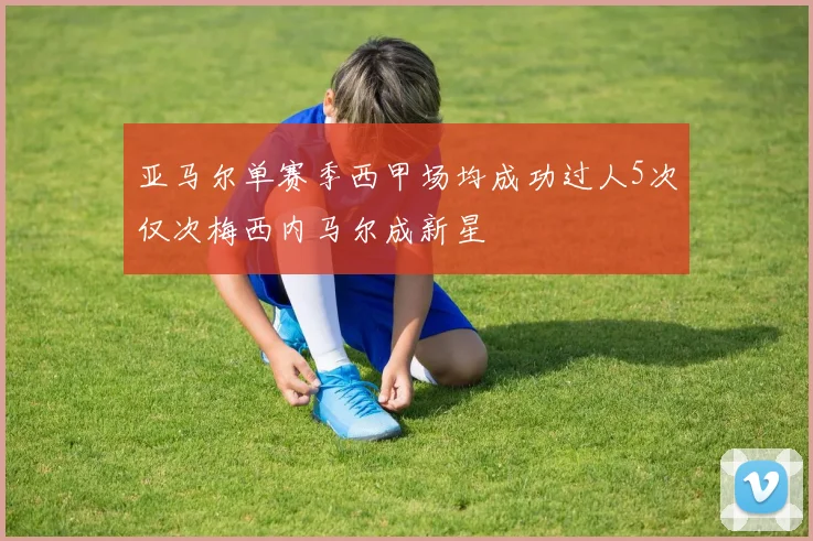 亚马尔单赛季西甲场均成功过人5次仅次梅西内马尔成新星