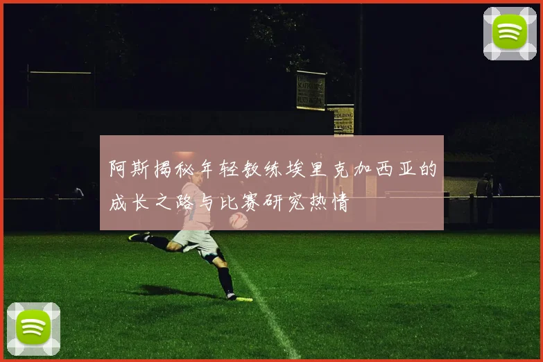 阿斯揭秘年轻教练埃里克加西亚的成长之路与比赛研究热情
