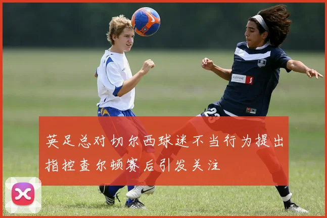 英足总对切尔西球迷不当行为提出指控查尔顿赛后引发关注