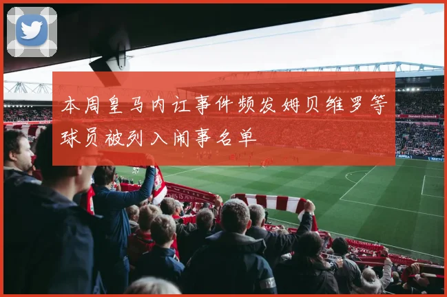 本周皇马内讧事件频发姆贝维罗等球员被列入闹事名单