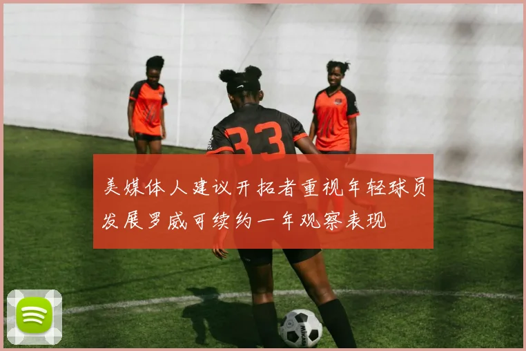 美媒体人建议开拓者重视年轻球员发展罗威可续约一年观察表现